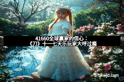 41660全球赢家的信心:《刀》十一七天乐玩家大呼过瘾 41660全球赢家的信心:《刀》十一七天乐玩家大呼过瘾